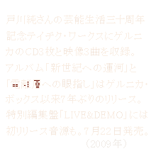 戸川純さんの芸能生活三十周年記念テイチク・ワークス
ゲルニカのCD3枚と映像3曲を収録 
2009年7月22日発売